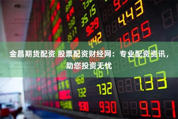 金昌期货配资 股票配资财经网：专业配资资讯，助您投资无忧