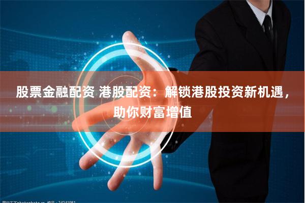股票金融配资 港股配资：解锁港股投资新机遇，助你财富增值